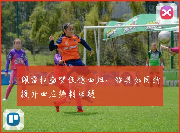 佩雷拉盛赞伍德回归，称其如同新援并回应热刺话题