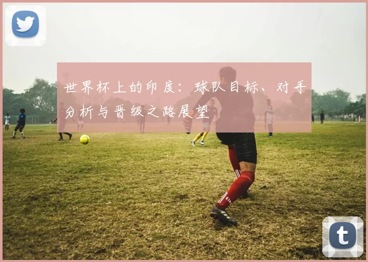 世界杯上的印度：球队目标、对手分析与晋级之路展望