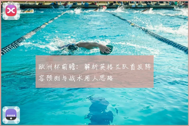 欧洲杯前瞻：解析英格兰队首发阵容预测与战术用人思路