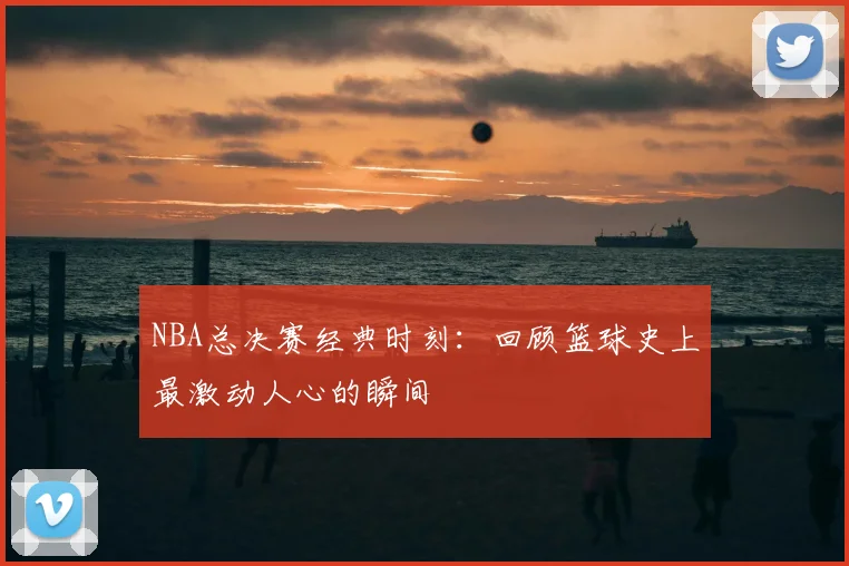 NBA总决赛经典时刻：回顾篮球史上最激动人心的瞬间