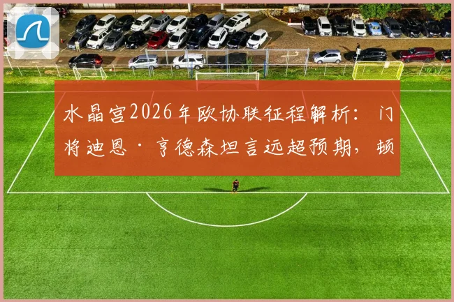 水晶宫2026年欧协联征程解析：门将迪恩·亨德森坦言远超预期，顿涅茨克矿工实力不容小觑