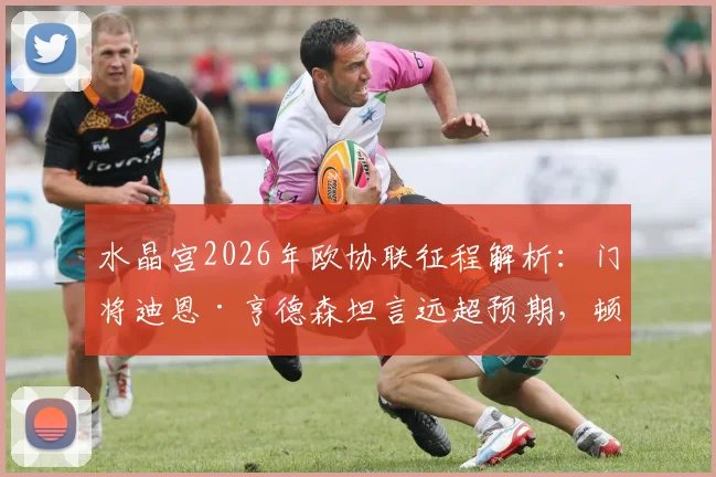 水晶宫2026年欧协联征程解析：门将迪恩·亨德森坦言远超预期，顿涅茨克矿工实力不容小觑