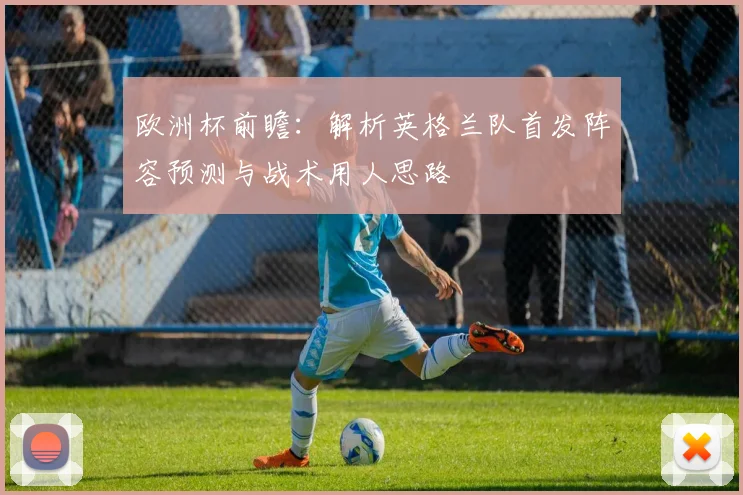 欧洲杯前瞻:解析英格兰队首发阵容预测与战术用人思路