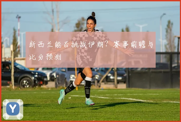 新西兰能否挑战伊朗？赛事前瞻与比分预测